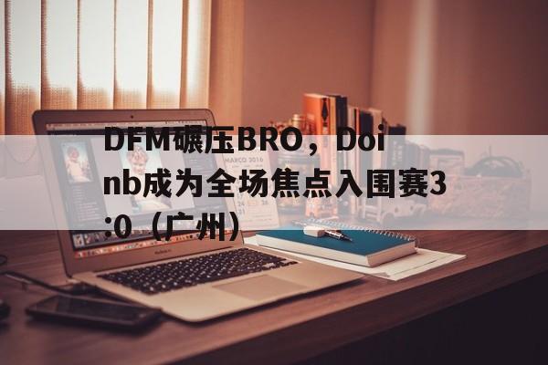 DFM碾压BRO，Doinb成为全场焦点入围赛3:0（广州）